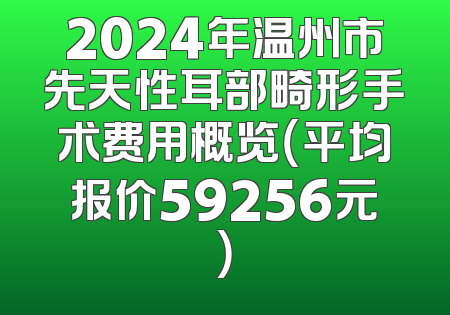 2024年温州市先天性耳部畸形手术费用概览（平均报价59256元）