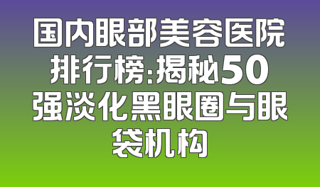 国内眼部美容医院排行榜：揭秘50强淡化黑眼圈与眼袋机构