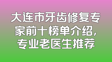 大连市牙齿修复专家前十榜单介绍，专业老医生推荐