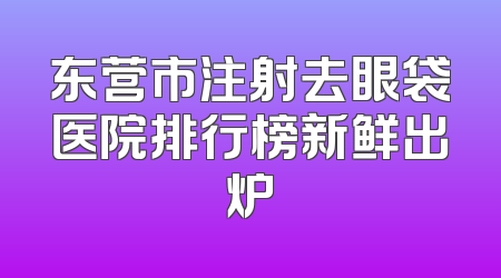 东营市注射去眼袋医院排行榜新鲜出炉