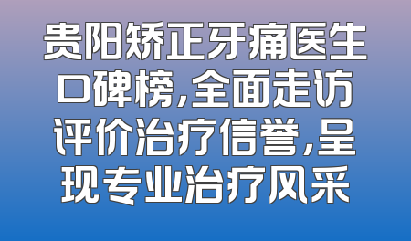 贵阳矫正牙痛医生口碑榜，全面走访评价治疗信誉，呈现专业治疗风采