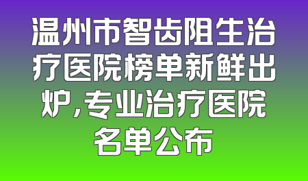 温州市智齿阻生治疗医院榜单新鲜出炉，专业治疗医院名单公布