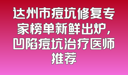 达州市痘坑修复专家榜单新鲜出炉，凹陷痘坑治疗医师推荐