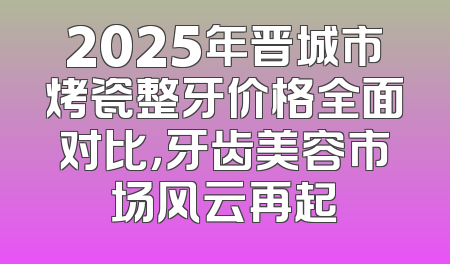 2025年晋城市烤瓷整牙价格全面对比，牙齿美容市场风云再起
