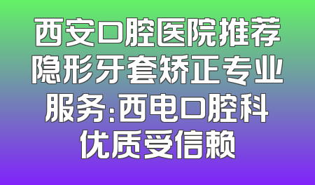 西安口腔医院推荐隐形牙套矫正专业服务：西电口腔科优质受信赖