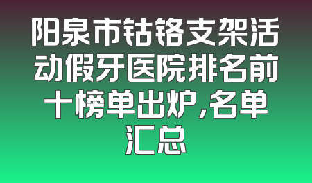 阳泉市钴铬支架活动假牙医院排名前十榜单出炉，名单汇总