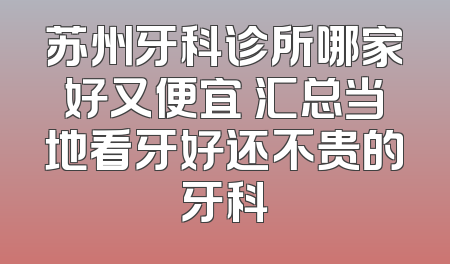 苏州牙科诊所哪家好又便宜 汇总当地看牙好还不贵的牙科
