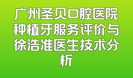 广州圣贝口腔医院种植牙服务评价与徐浩准医生技术分析