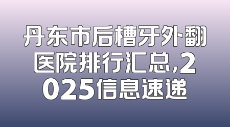丹东市后槽牙外翻医院排行汇总，2025信息速递