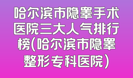 哈尔滨市隐睾手术医院三大人气排行榜（哈尔滨市隐睾整形专科医院）