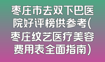 枣庄市去双下巴医院好评榜供参考（枣庄纹艺医疗美容费用表全面指南）