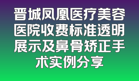 晋城凤凰医疗美容医院收费标准透明展示及鼻骨矫正手术实例分享