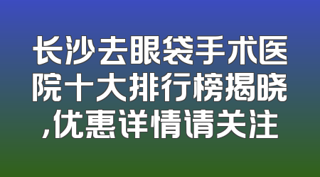 长沙去眼袋手术医院十大排行榜揭晓，优惠详情请关注