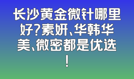 长沙黄金微针哪里好？素妍、华韩华美、微密都是优选！