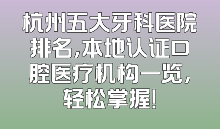 杭州五大牙科医院排名，本地认证口腔医疗机构一览，轻松掌握！