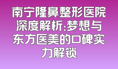 南宁隆鼻整形医院深度解析：梦想与东方医美的口碑实力解锁