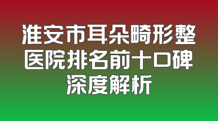 淮安市耳朵畸形整医院排名前十口碑深度解析
