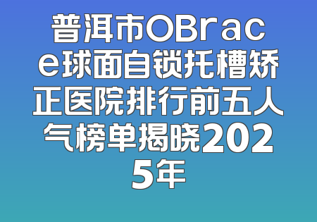 普洱市OBrace球面自锁托槽矫正医院排行前五人气榜单揭晓2025年