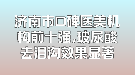 济南市口碑医美机构前十强，玻尿酸去泪沟效果显著