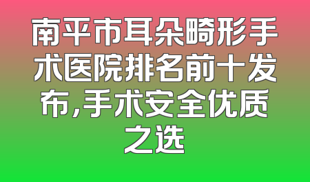 南平市耳朵畸形手术医院排名前十发布，手术安全优质之选