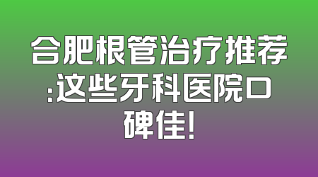 合肥根管治疗推荐：这些牙科医院口碑佳！