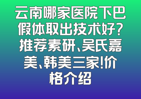 云南哪家医院下巴假体取出技术好？推荐素研、吴氏嘉美、韩美三家！价格介绍