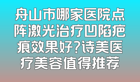 舟山市哪家医院点阵激光治疗凹陷疤痕效果好？诗美医疗美容值得推荐