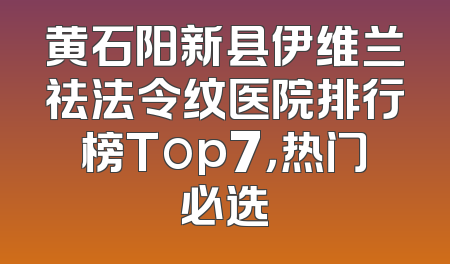 黄石阳新县伊维兰祛法令纹医院排行榜Top7，热门必选