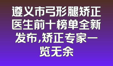 遵义市弓形腿矫正医生前十榜单全新发布，矫正专家一览无余
