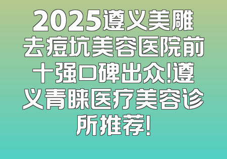 2025遵义美雕去痘坑美容医院前十强口碑出众！遵义青睐医疗美容诊所推荐！