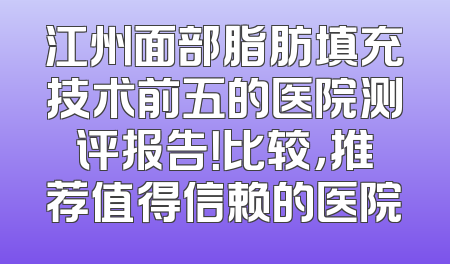 江州面部脂肪填充技术前五的医院测评报告！比较，推荐值得信赖的医院