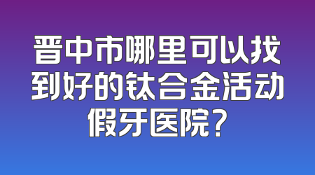晋中市哪里可以找到好的钛合金活动假牙医院？