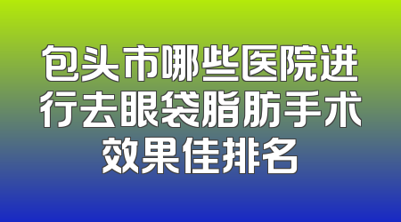 包头市哪些医院进行去眼袋脂肪手术效果佳排名