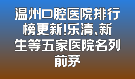 温州口腔医院排行榜更新！乐清、新生等五家医院名列前茅