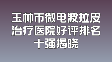 玉林市微电波拉皮治疗医院好评排名十强揭晓