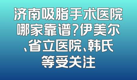 济南吸脂手术医院哪家靠谱？伊美尔、省立医院、韩氏等受关注