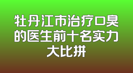 牡丹江市治疗口臭的医生前十名实力大比拼