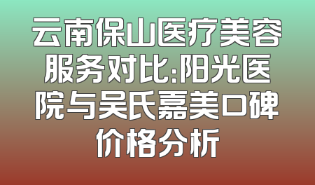 云南保山医疗美容服务对比：阳光医院与吴氏嘉美口碑价格分析