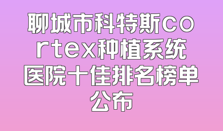 聊城市科特斯cortex种植系统医院十佳排名榜单公布