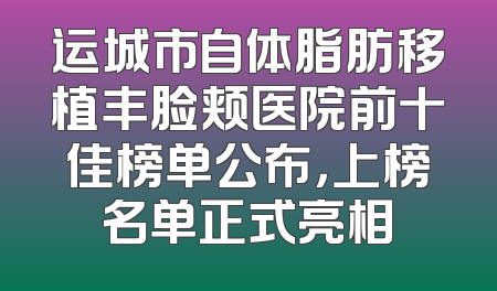 运城市自体脂肪移植丰脸颊医院前十佳榜单公布，上榜名单正式亮相