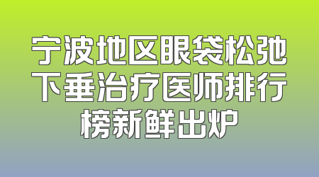 宁波地区眼袋松弛下垂治疗医师排行榜新鲜出炉