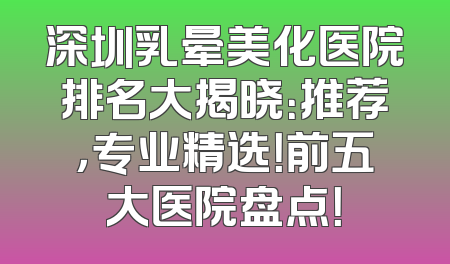 深圳乳晕美化医院排名大揭晓：推荐，专业精选！前五大医院盘点！