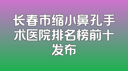 长春市缩小鼻孔手术医院排名榜前十发布