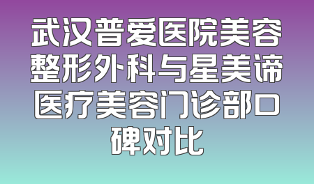 武汉普爱医院美容整形外科与星美谛医疗美容门诊部口碑对比