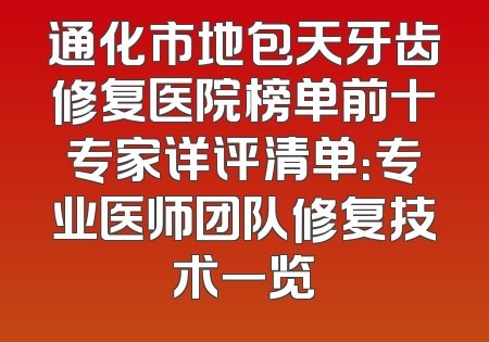 通化市地包天牙齿修复医院榜单前十专家详评清单：专业医师团队修复技术一览