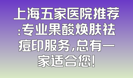 上海五家医院推荐：专业果酸焕肤祛痘印服务，总有一家适合您！