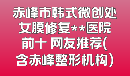 赤峰市韩式微创处女膜修复**医院前十 网友推荐（含赤峰整形机构）