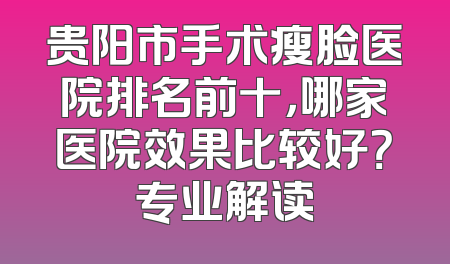 贵阳市手术瘦脸医院排名前十，哪家医院效果比较好？专业解读