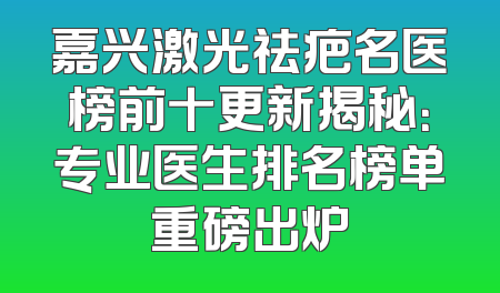嘉兴激光祛疤名医榜前十更新揭秘：专业医生排名榜单重磅出炉