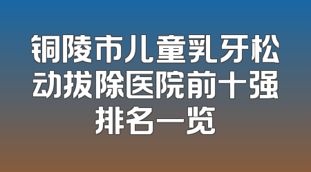 铜陵市儿童乳牙松动拔除医院前十强排名一览